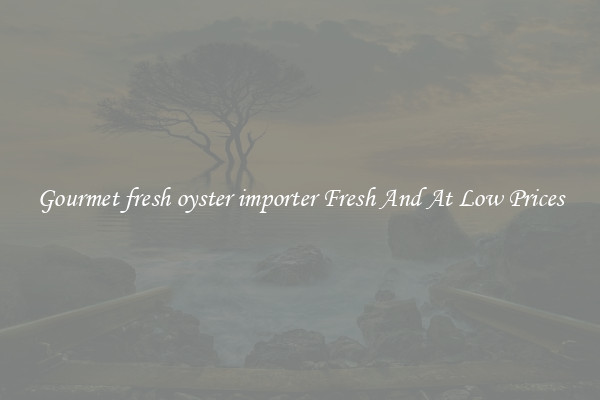 Gourmet fresh oyster importer Fresh And At Low Prices